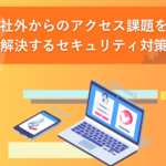 社外からのアクセス課題を解決するセキュリティ対策