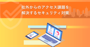 社外からのアクセス課題を解決するセキュリティ対策