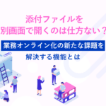 添付ファイルを別画面で開くのは仕方ない？業務オンライン化の新たな課題を解決する機能とは