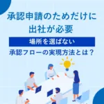 承認申請のためだけに出社が必要 ー <br> 「場所を選ばない」承認フローの実現方法とは？
