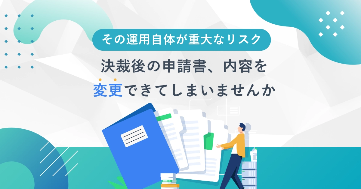 その運用自体が重大なリスクー<br>決裁後の申請書、内容を変更できていませんか？