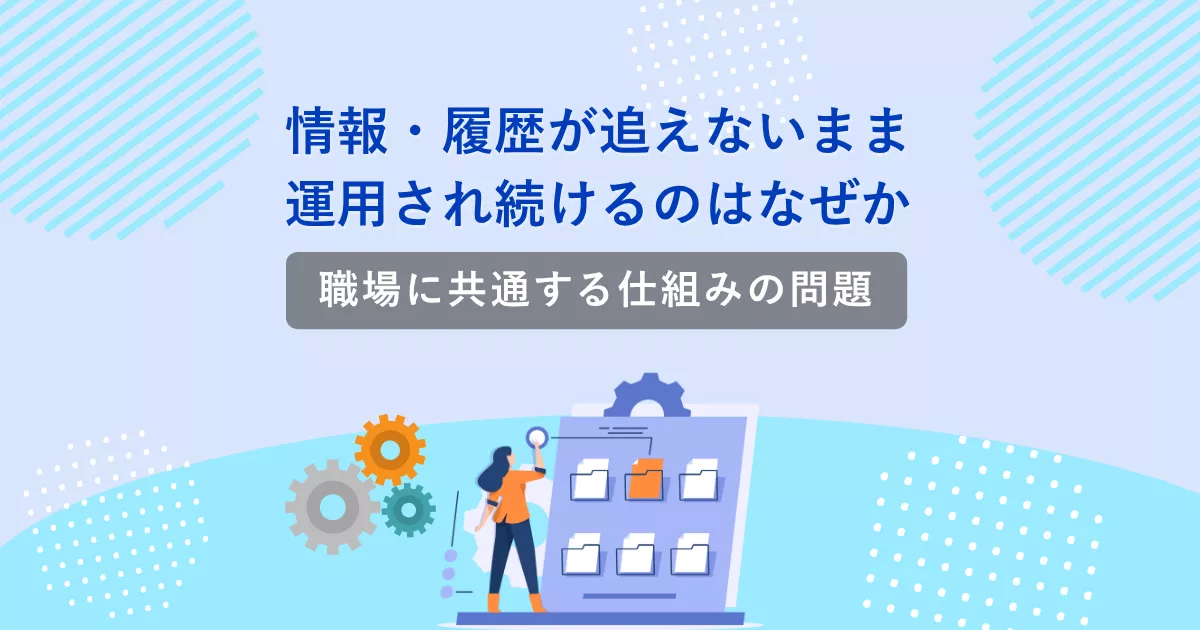 情報・履歴が追えないまま運用され続けるのはなぜか｜職場に共通する仕組みの問題