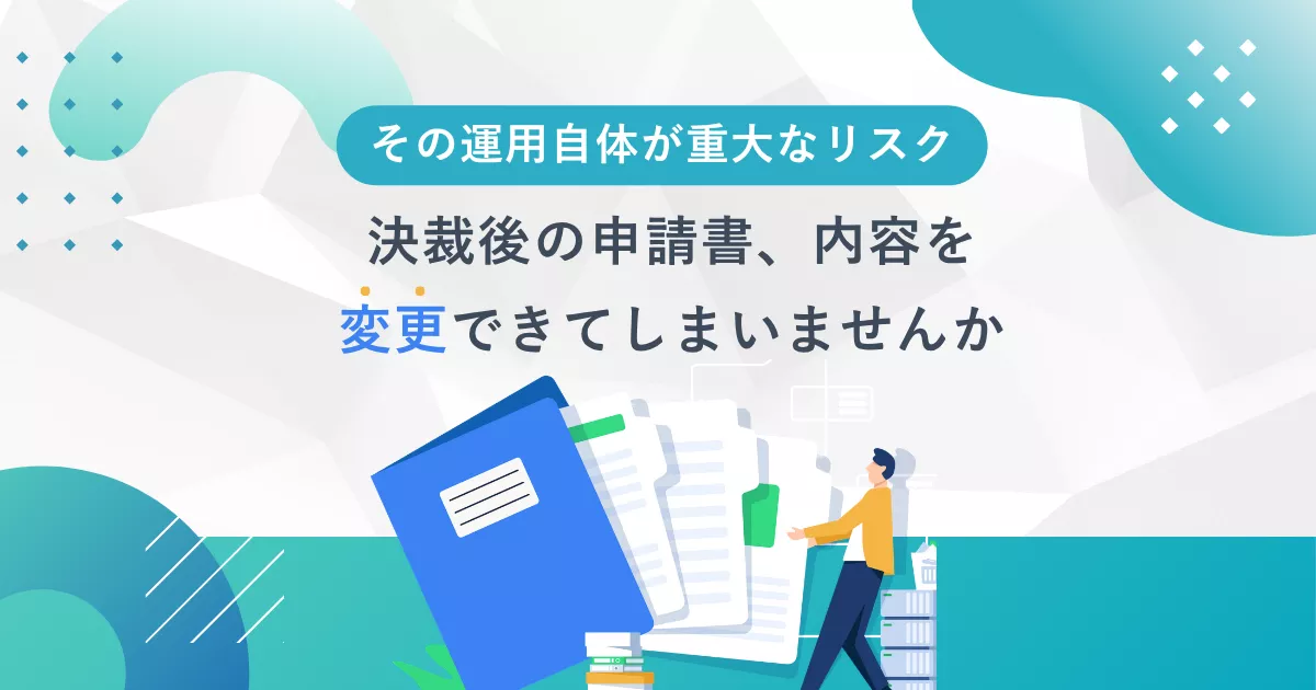 その運用自体が重大なリスクー決裁後の申請書、内容を変更できていませんか？